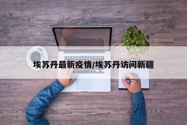 埃苏丹最新疫情/埃苏丹访问新疆