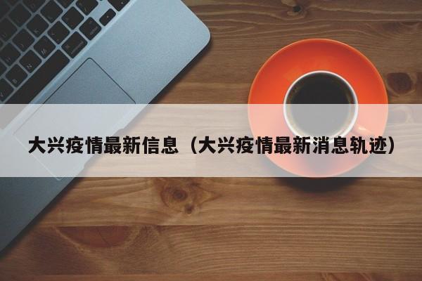 大兴疫情最新信息（大兴疫情最新消息轨迹）