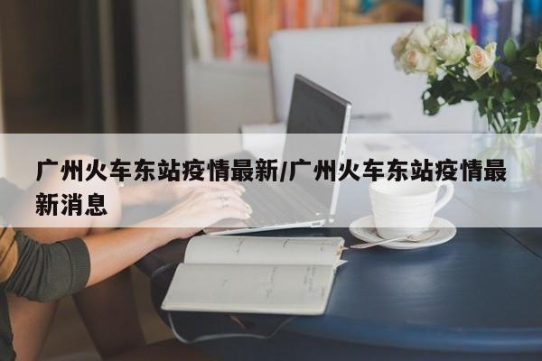 广州火车东站疫情最新/广州火车东站疫情最新消息