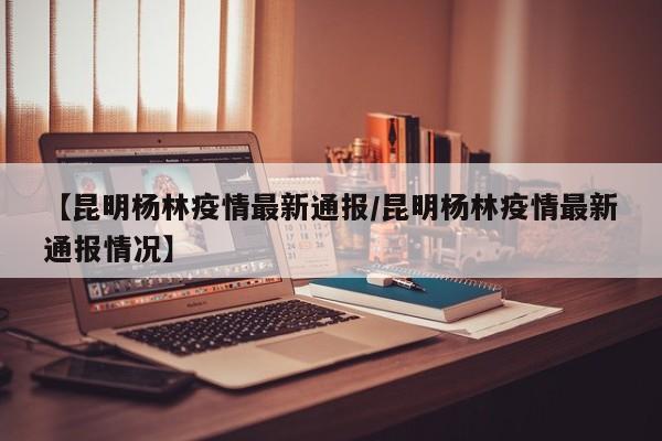 【昆明杨林疫情最新通报/昆明杨林疫情最新通报情况】
