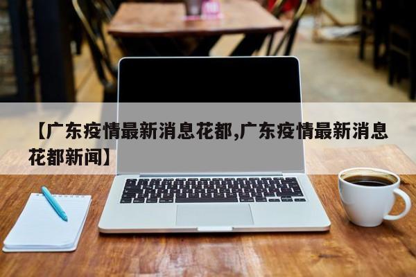 【广东疫情最新消息花都,广东疫情最新消息花都新闻】