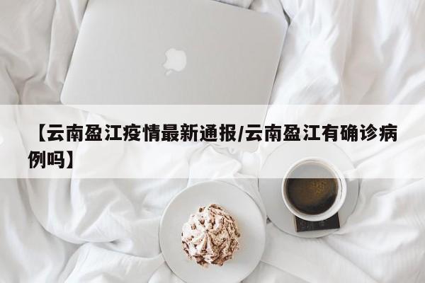 【云南盈江疫情最新通报/云南盈江有确诊病例吗】