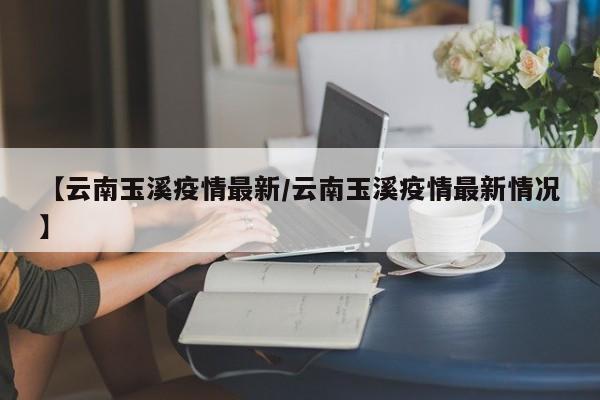【云南玉溪疫情最新/云南玉溪疫情最新情况】