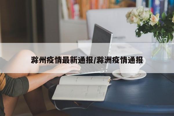 滁州疫情最新通报/滁洲疫情通报