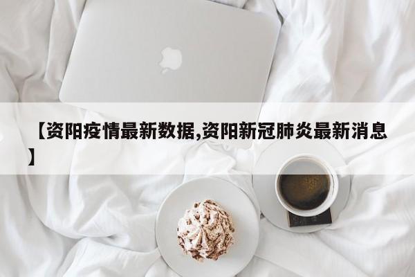 【资阳疫情最新数据,资阳新冠肺炎最新消息】