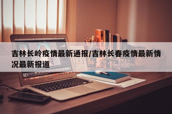 吉林长岭疫情最新通报/吉林长春疫情最新情况最新报道