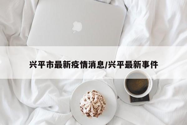 兴平市最新疫情消息/兴平最新事件