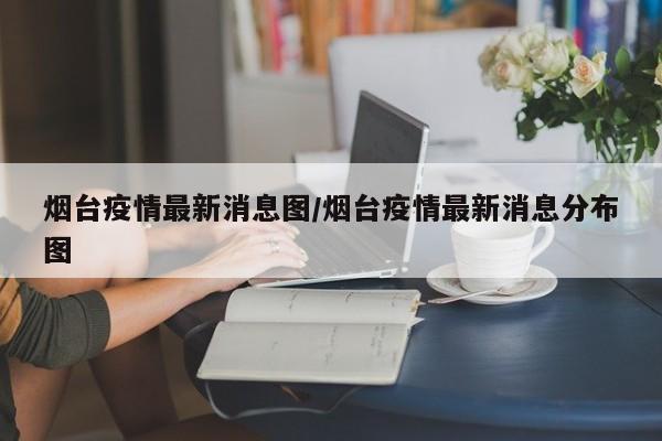 烟台疫情最新消息图/烟台疫情最新消息分布图