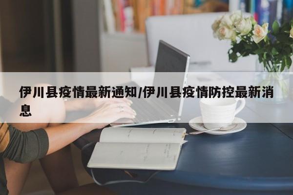 伊川县疫情最新通知/伊川县疫情防控最新消息
