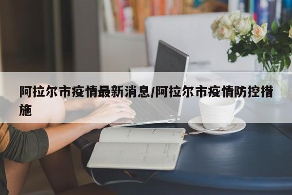 阿拉尔市疫情最新消息/阿拉尔市疫情防控措施