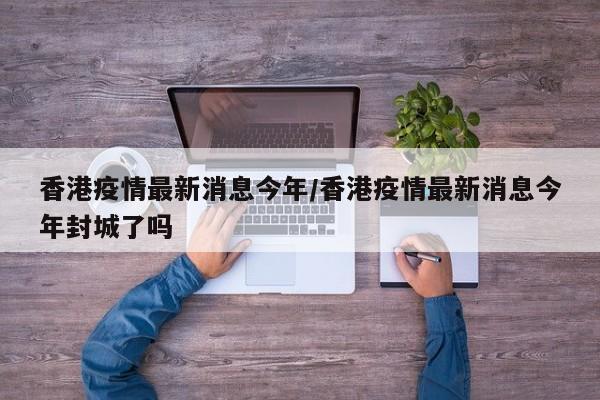 香港疫情最新消息今年/香港疫情最新消息今年封城了吗