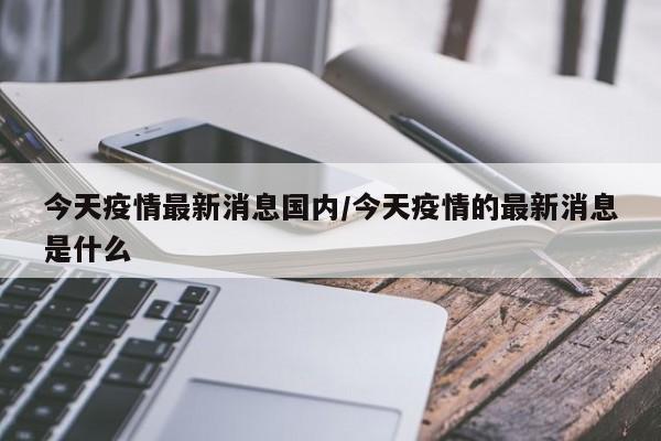 今天疫情最新消息国内/今天疫情的最新消息是什么