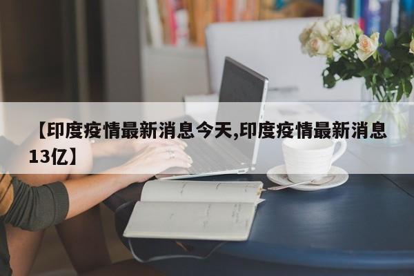 【印度疫情最新消息今天,印度疫情最新消息13亿】