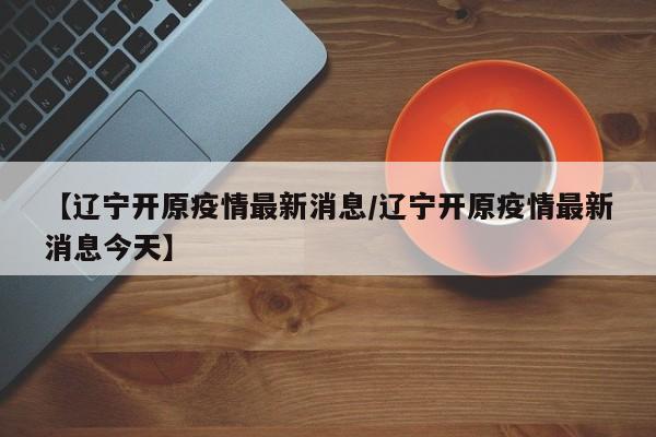 【辽宁开原疫情最新消息/辽宁开原疫情最新消息今天】