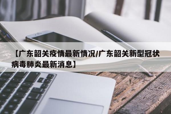 【广东韶关疫情最新情况/广东韶关新型冠状病毒肺炎最新消息】