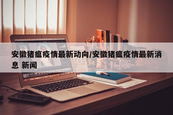 安徽猪瘟疫情最新动向/安徽猪瘟疫情最新消息 新闻
