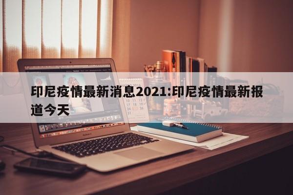 印尼疫情最新消息2021:印尼疫情最新报道今天