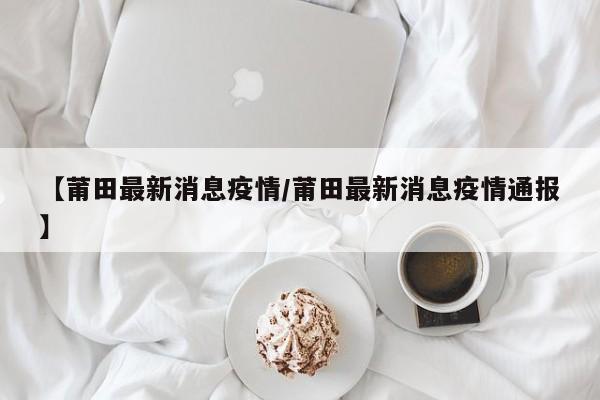 【莆田最新消息疫情/莆田最新消息疫情通报】