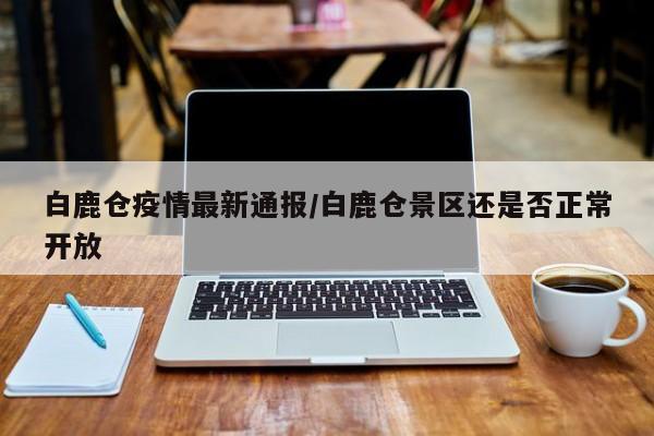 白鹿仓疫情最新通报/白鹿仓景区还是否正常开放