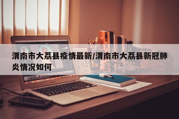 渭南市大荔县疫情最新/渭南市大荔县新冠肺炎情况如何