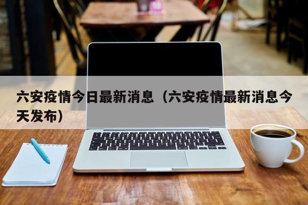六安疫情今日最新消息（六安疫情最新消息今天发布）