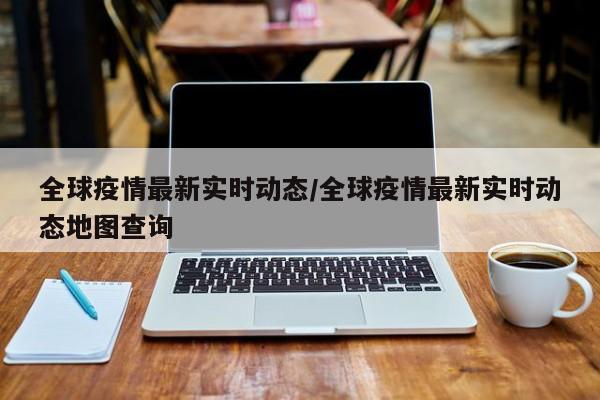 全球疫情最新实时动态/全球疫情最新实时动态地图查询