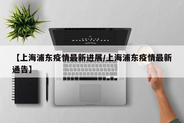 【上海浦东疫情最新进展/上海浦东疫情最新通告】