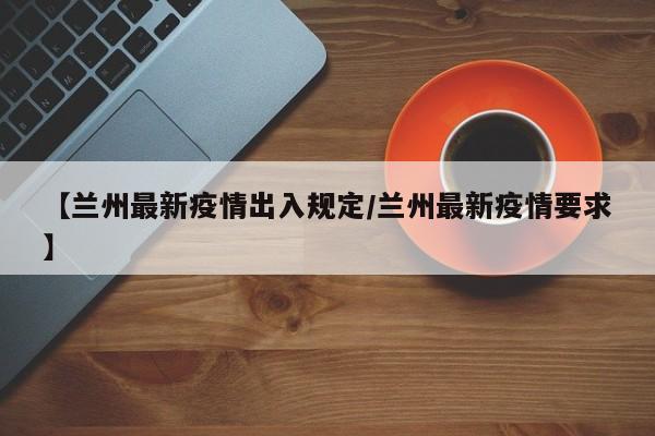 【兰州最新疫情出入规定/兰州最新疫情要求】