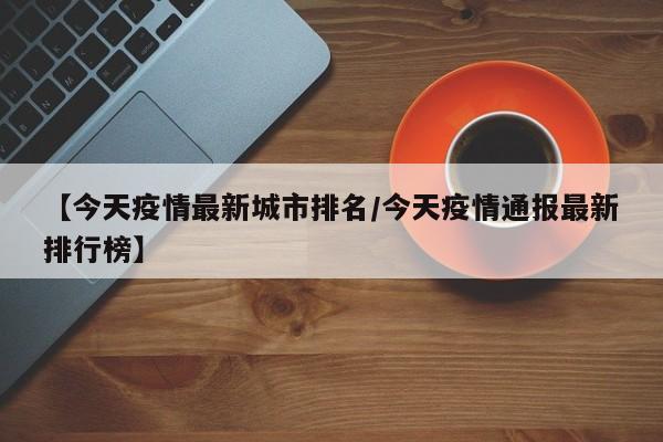 【今天疫情最新城市排名/今天疫情通报最新排行榜】