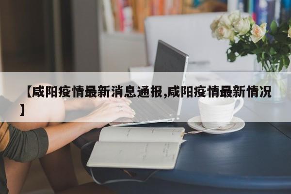 【咸阳疫情最新消息通报,咸阳疫情最新情况】