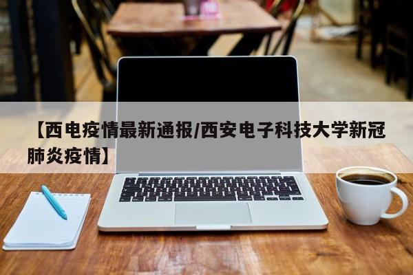 【西电疫情最新通报/西安电子科技大学新冠肺炎疫情】