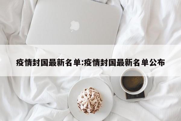 疫情封国最新名单:疫情封国最新名单公布