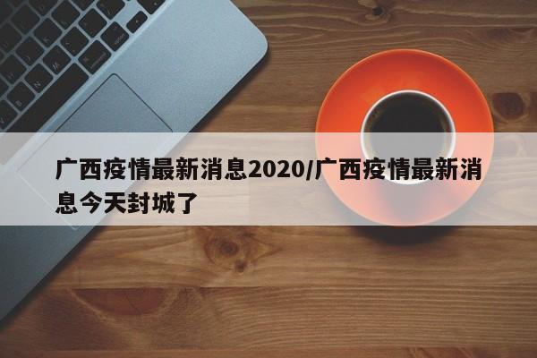 广西疫情最新消息2020/广西疫情最新消息今天封城了