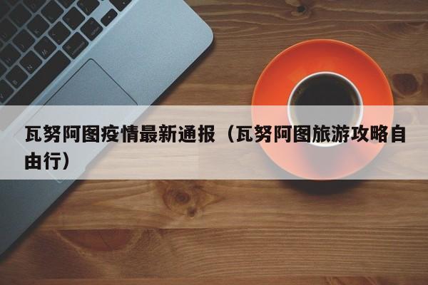 瓦努阿图疫情最新通报（瓦努阿图旅游攻略自由行）