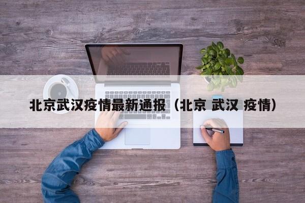 北京武汉疫情最新通报（北京 武汉 疫情）