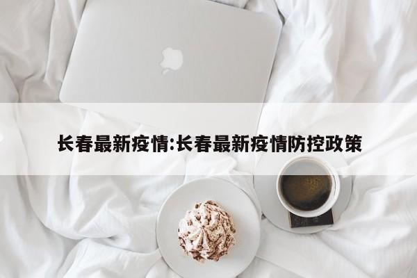 长春最新疫情:长春最新疫情防控政策