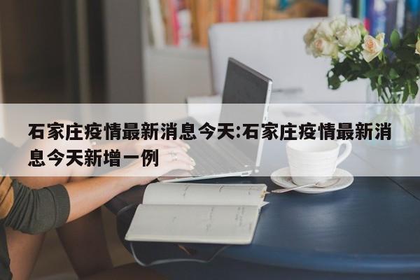 石家庄疫情最新消息今天:石家庄疫情最新消息今天新增一例