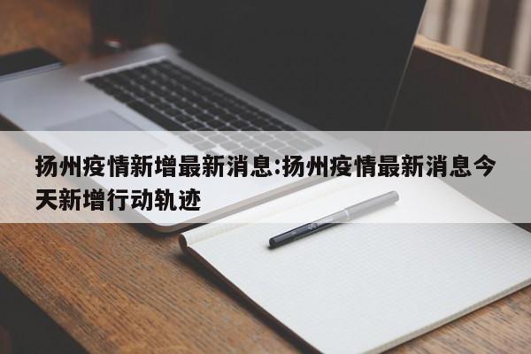 扬州疫情新增最新消息:扬州疫情最新消息今天新增行动轨迹