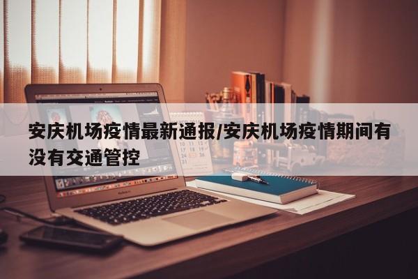 安庆机场疫情最新通报/安庆机场疫情期间有没有交通管控