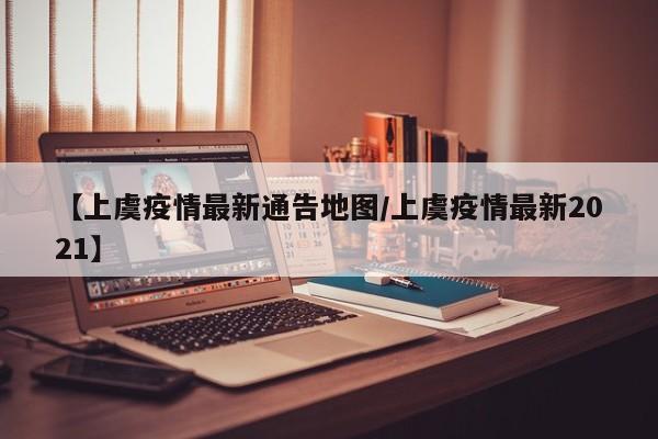 【上虞疫情最新通告地图/上虞疫情最新2021】