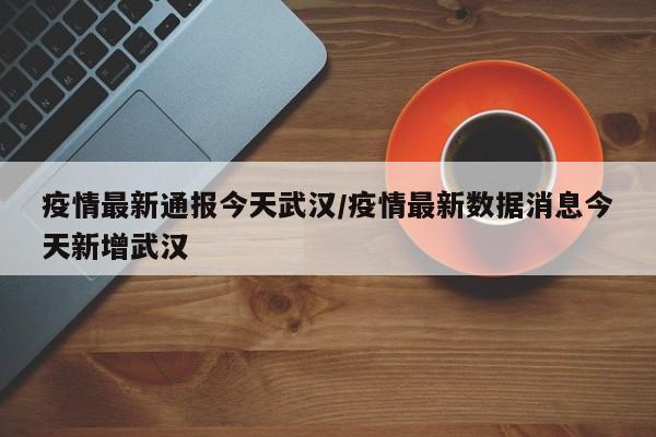 疫情最新通报今天武汉/疫情最新数据消息今天新增武汉