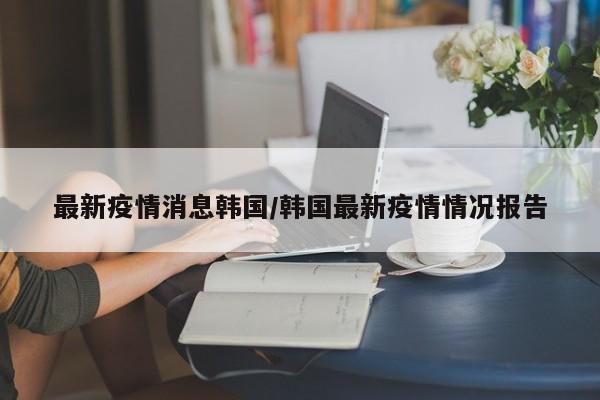最新疫情消息韩国/韩国最新疫情情况报告