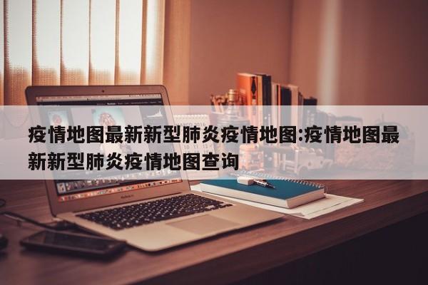 疫情地图最新新型肺炎疫情地图:疫情地图最新新型肺炎疫情地图查询