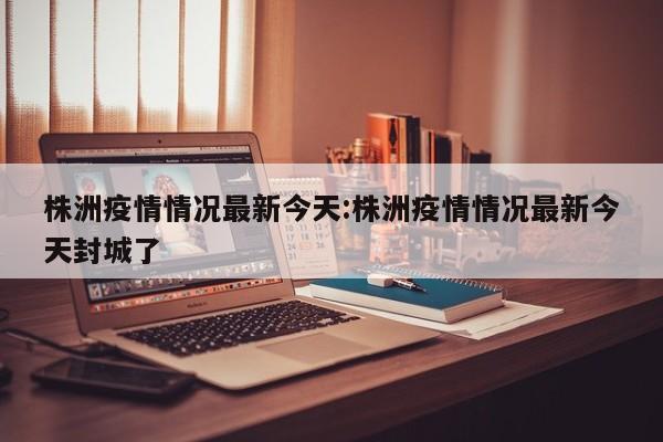 株洲疫情情况最新今天:株洲疫情情况最新今天封城了