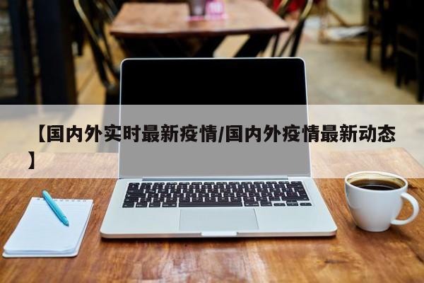 【国内外实时最新疫情/国内外疫情最新动态】