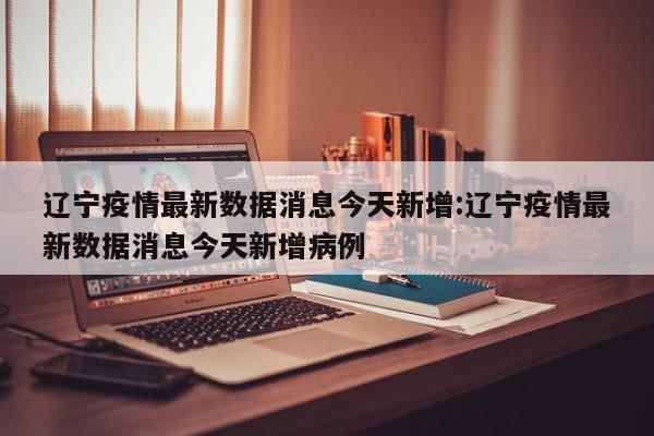 辽宁疫情最新数据消息今天新增:辽宁疫情最新数据消息今天新增病例