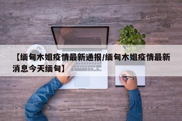 【缅甸木姐疫情最新通报/缅甸木姐疫情最新消息今天缅甸】