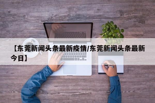 【东莞新闻头条最新疫情/东莞新闻头条最新今日】