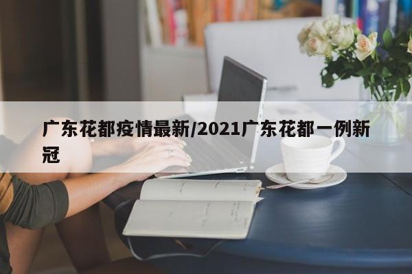 广东花都疫情最新/2021广东花都一例新冠