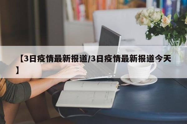 【3日疫情最新报道/3日疫情最新报道今天】